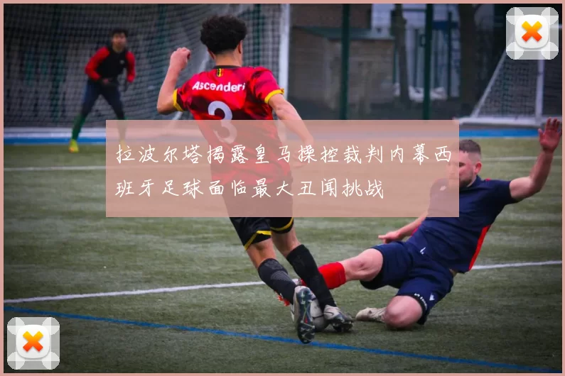 拉波尔塔揭露皇马操控裁判内幕西班牙足球面临最大丑闻挑战
