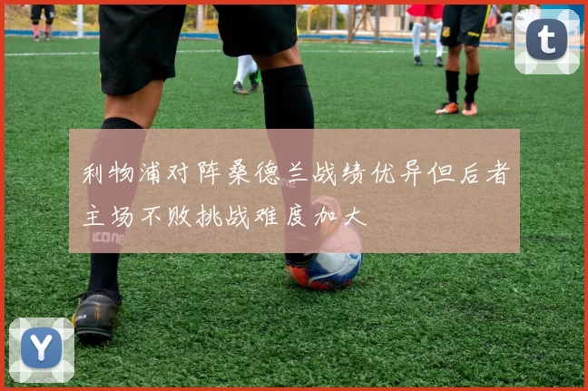 利物浦对阵桑德兰战绩优异但后者主场不败挑战难度加大