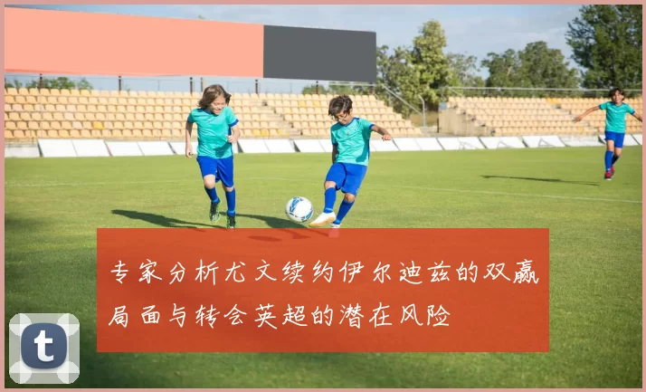 专家分析尤文续约伊尔迪兹的双赢局面与转会英超的潜在风险