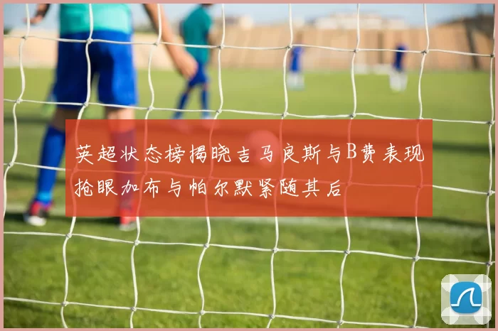 英超状态榜揭晓吉马良斯与B费表现抢眼加布与帕尔默紧随其后