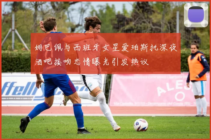 姆巴佩与西班牙女星爱珀斯托深夜酒吧接吻恋情曝光引发热议