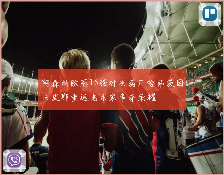 阿森纳欧冠16强对决药厂哈弗茨因卡皮耶重返老东家争夺荣耀