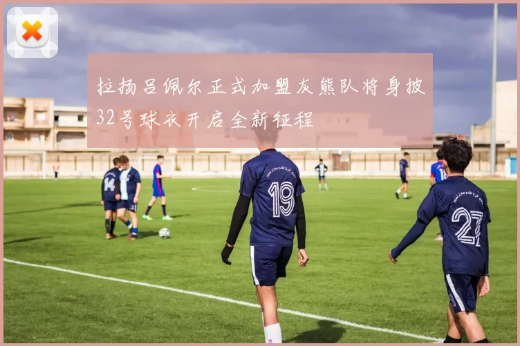 拉扬吕佩尔正式加盟灰熊队将身披32号球衣开启全新征程