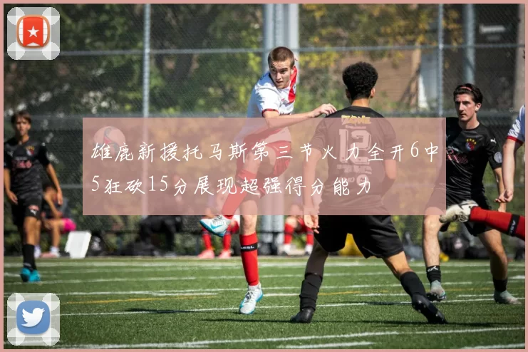 雄鹿新援托马斯第三节火力全开6中5狂砍15分展现超强得分能力
