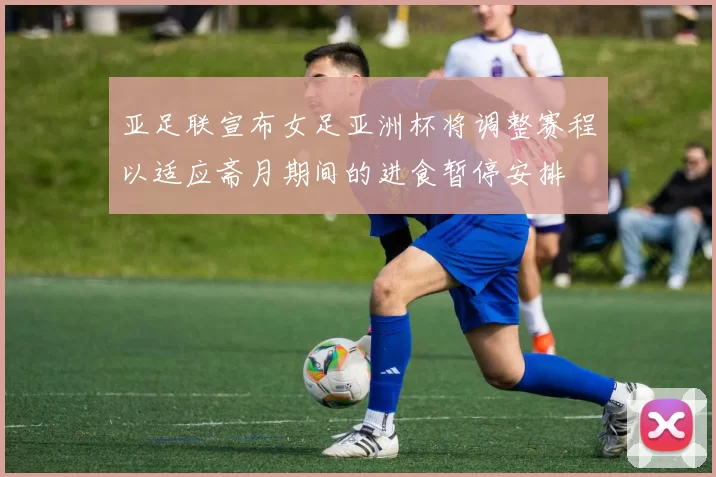 亚足联宣布女足亚洲杯将调整赛程以适应斋月期间的进食暂停安排