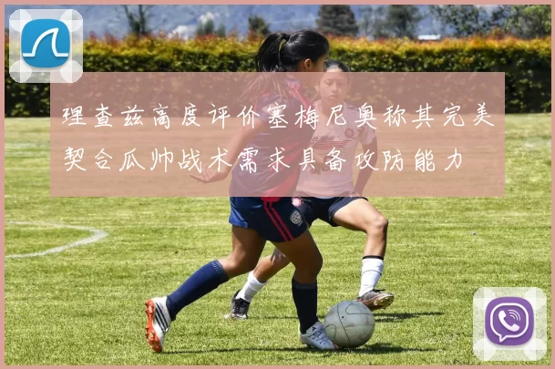 理查兹高度评价塞梅尼奥称其完美契合瓜帅战术需求具备攻防能力