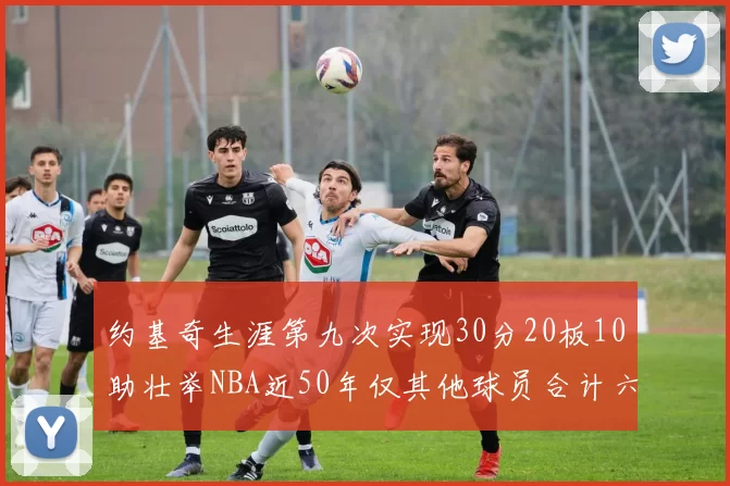 约基奇生涯第九次实现30分20板10助壮举NBA近50年仅其他球员合计六次