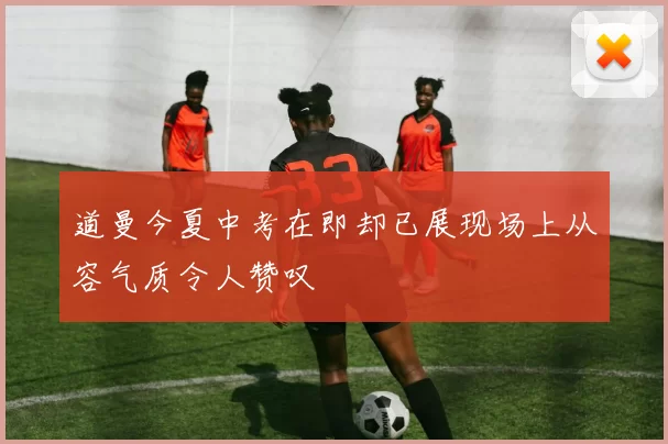 道曼今夏中考在即却已展现场上从容气质令人赞叹