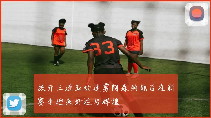 拨开三连亚的迷雾阿森纳能否在新赛季迎来好运与辉煌